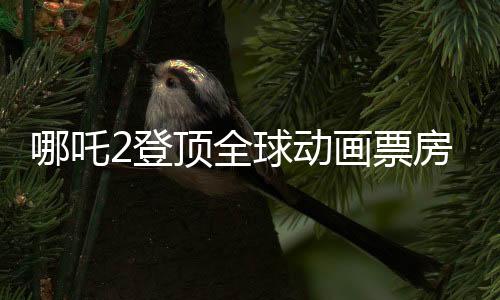 哪吒2登顶全球动画票房第二、中国动画的辉煌再次闪耀世界舞台