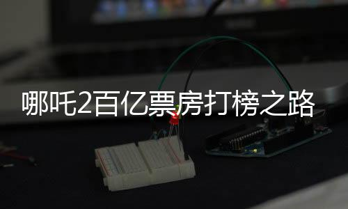 哪吒2百亿票房打榜之路，一路高歌猛进，成就影视传奇