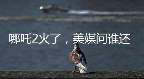 哪吒2火了，美媒问谁还需要好莱坞