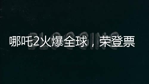 哪吒2火爆全球，荣登票房榜前35名