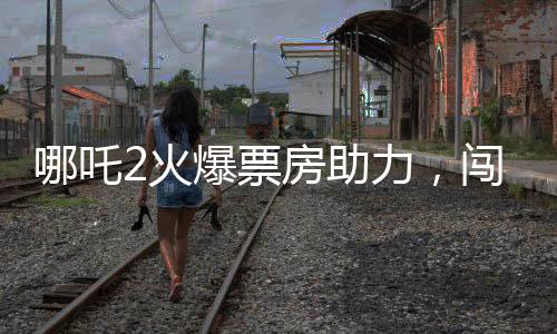 哪吒2火爆票房助力，闯入影史票房榜前八，引领暑期档新热潮
