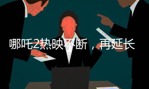 哪吒2热映不断，再延长上映一个月