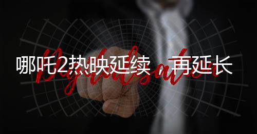 哪吒2热映延续，再延长上映一个月