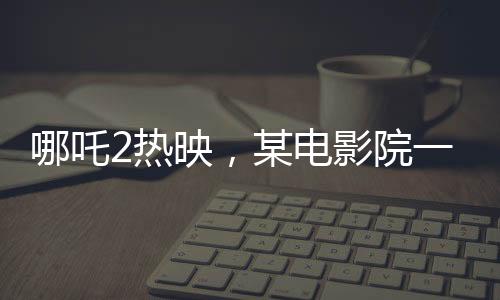 哪吒2热映，某电影院一天排映88场创纪录