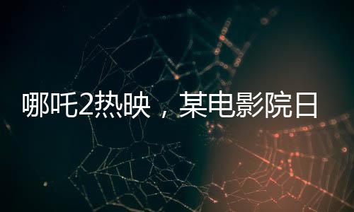 哪吒2热映，某电影院日排88场创纪录
