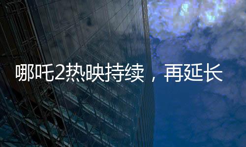 哪吒2热映持续，再延长上映一个月