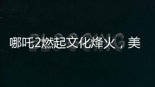 哪吒2燃起文化烽火，美媒质疑，谁还需要好莱坞？