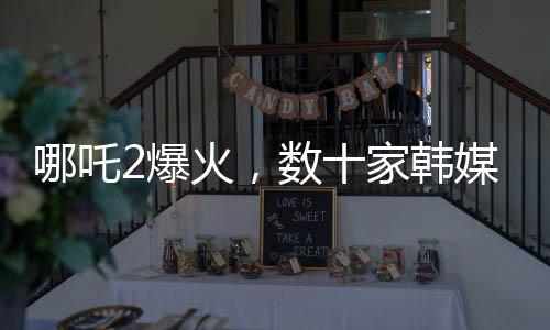 哪吒2爆火，数十家韩媒争相报道