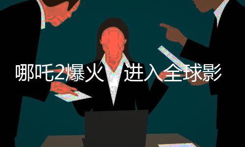 哪吒2爆火，进入全球影史票房前九，刷新纪录！
