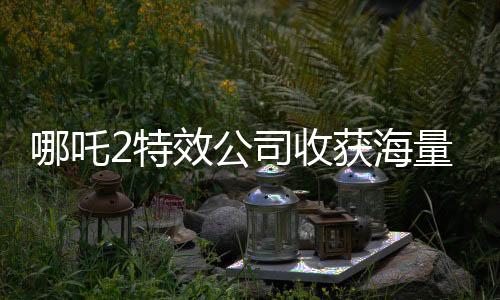 哪吒2特效公司收获海量简历，业界瞩目