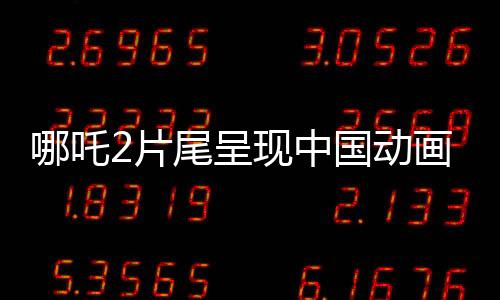 哪吒2片尾呈现中国动画行业蓬勃发展，集结了138家顶尖动画公司