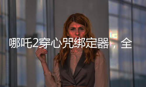 哪吒2穿心咒绑定器，全新设计打造个性装备，引领游戏新风尚