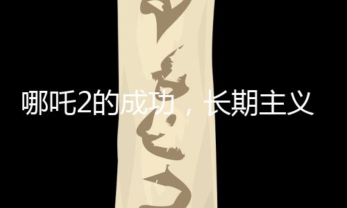 哪吒2的成功，长期主义者的胜利