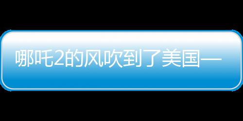 哪吒2的风吹到了美国——中国文化输出的新里程碑