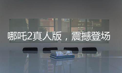 哪吒2真人版，震撼登场，引领观影新潮流