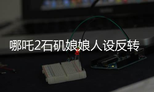 哪吒2石矶娘娘人设反转引热议