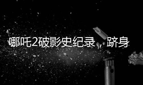哪吒2破影史纪录，跻身全球票房榜前31名