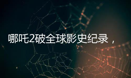 哪吒2破全球影史纪录，单一市场票房荣登榜首