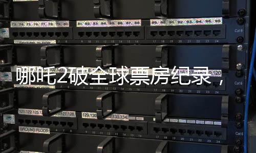 哪吒2破全球票房纪录，挺进前二十八，再现中国动画电影荣光