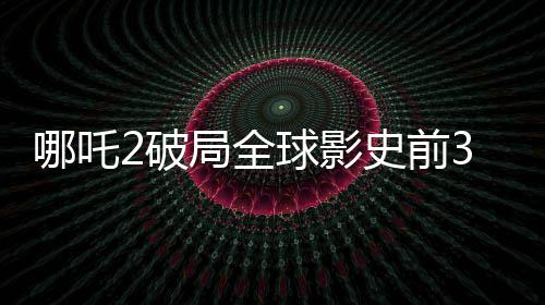 哪吒2破局全球影史前3，掀起新一轮观影热潮