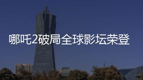 哪吒2破局全球影坛荣登全球影史第六，引发瞩目！