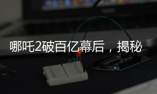 哪吒2破百亿幕后，揭秘电影神话背后的故事