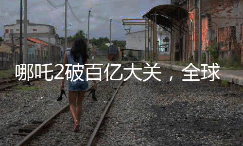 哪吒2破百亿大关，全球票房榜冲刺新纪录