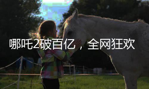 哪吒2破百亿，全网狂欢庆祝