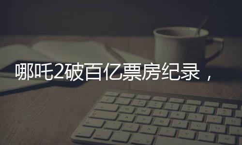 哪吒2破百亿票房纪录，引发全民热议