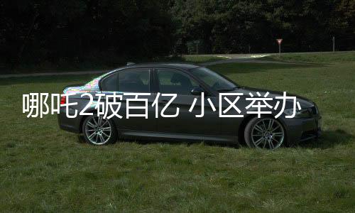 哪吒2破百亿 小区举办千人坝坝宴庆祝
