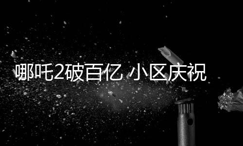 哪吒2破百亿 小区庆祝举办千人坝坝宴，各界热议背后蕴含深意
