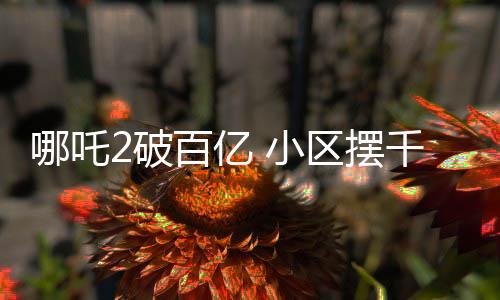 哪吒2破百亿 小区摆千人坝坝宴