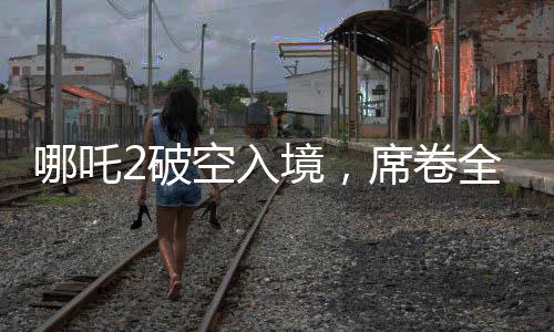 哪吒2破空入境，席卷全球票房榜前九