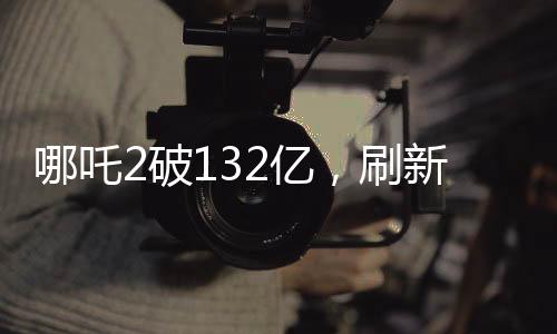 哪吒2破132亿，刷新票房纪录，引领暑期档观影热潮