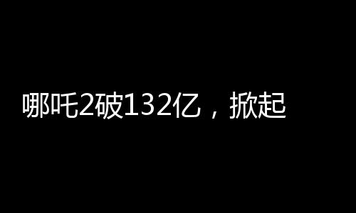 哪吒2破132亿，掀起票房狂潮的新里程碑