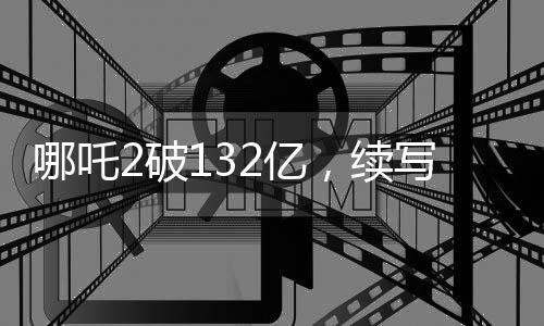 哪吒2破132亿，续写神话，成为年度最火爆影片