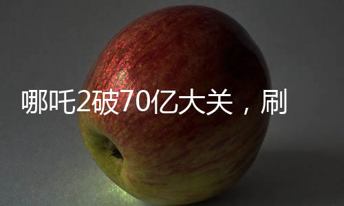 哪吒2破70亿大关，刷新票房纪录！
