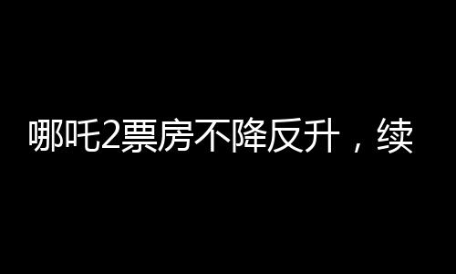 哪吒2票房不降反升，续写神话传奇