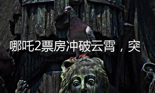 哪吒2票房冲破云霄，突破140亿元大关，刷新记录！
