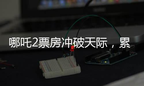 哪吒2票房冲破天际，累计总收入破百四十亿大关