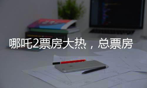 哪吒2票房大热，总票房超136亿，创国产动画新纪录