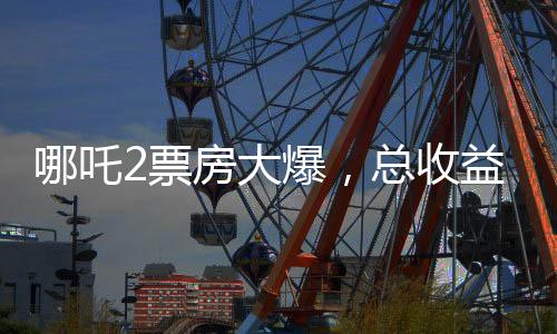 哪吒2票房大爆，总收益超136亿，刷新多项记录
