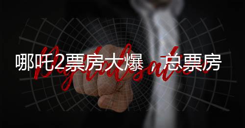 哪吒2票房大爆，总票房突破139亿元，刷新多项记录