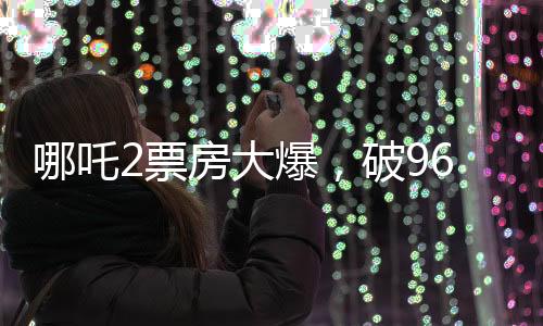 哪吒2票房大爆，破96亿大关，刷新记录！