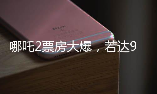 哪吒2票房大爆，若达95亿，饺子导演或将独揽1.35亿红利