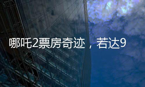 哪吒2票房奇迹，若达95亿，饺子导演将分得巨额收益