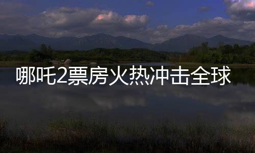 哪吒2票房火热冲击全球第七宝座，引发新一波国产动漫狂潮