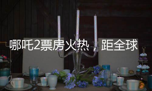 哪吒2票房火热，距全球第六差距不到亿——中国电影再掀热潮