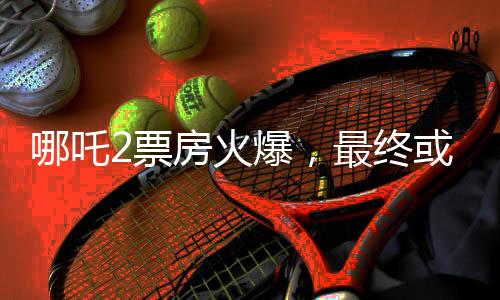 哪吒2票房火爆，最终或达惊人150亿，刷新影史记录！