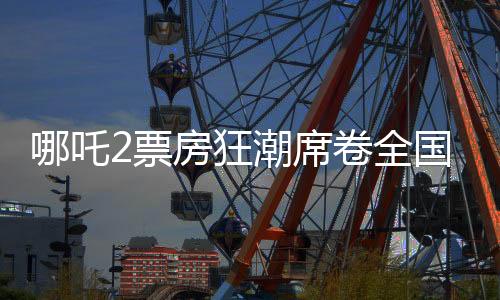 哪吒2票房狂潮席卷全国，最终或突破十五亿大关——影评与观察报告